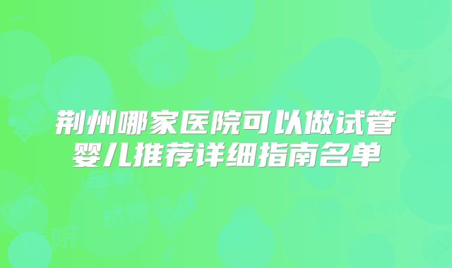 荆州哪家医院可以做试管婴儿推荐详细指南名单