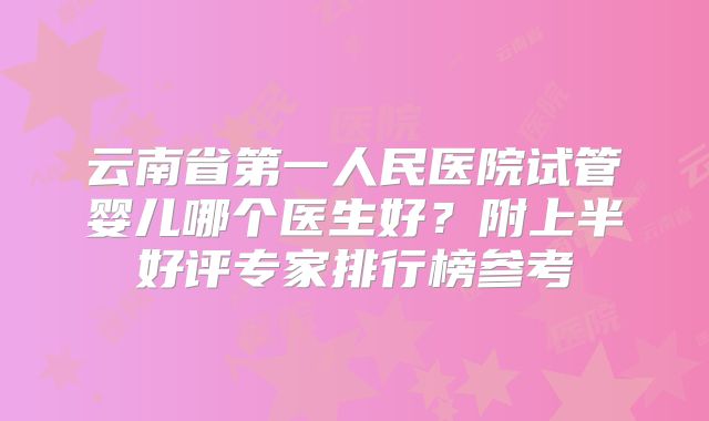 云南省第一人民医院试管婴儿哪个医生好？附上半好评专家排行榜参考