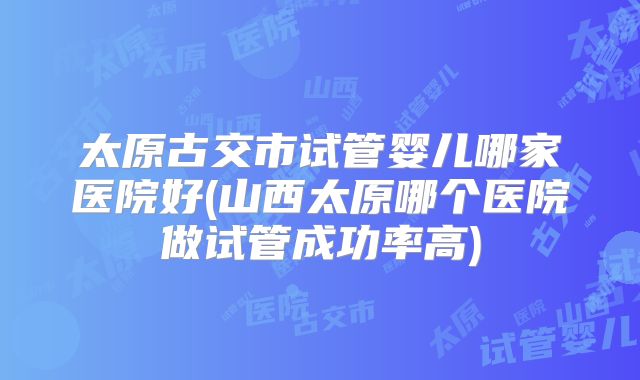 太原古交市试管婴儿哪家医院好(山西太原哪个医院做试管成功率高)