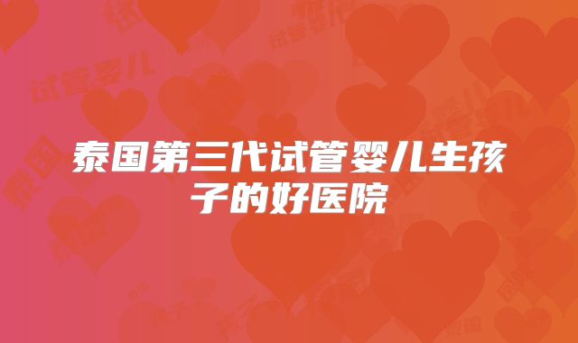 泰国第三代试管婴儿生孩子的好医院