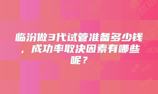 临汾做3代试管准备多少钱，成功率取决因素有哪些呢？