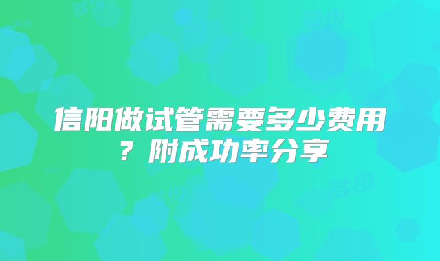 信阳做试管需要多少费用？附成功率分享