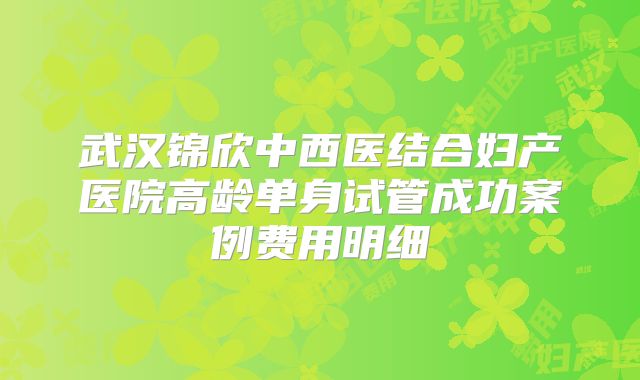 武汉锦欣中西医结合妇产医院高龄单身试管成功案例费用明细