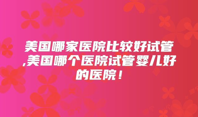 美国哪家医院比较好试管,美国哪个医院试管婴儿好的医院！