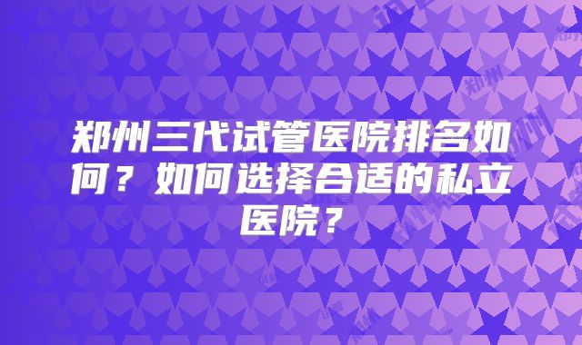 郑州三代试管医院排名如何？如何选择合适的私立医院？