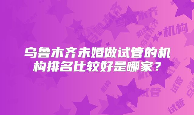 乌鲁木齐未婚做试管的机构排名比较好是哪家？