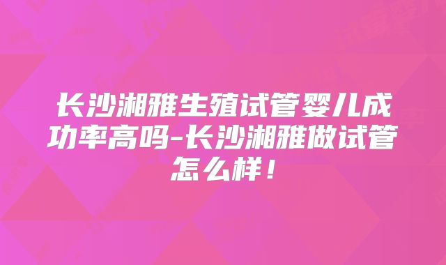 长沙湘雅生殖试管婴儿成功率高吗-长沙湘雅做试管怎么样！