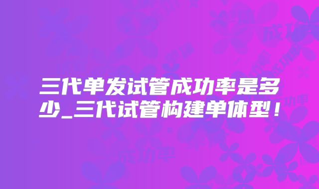 三代单发试管成功率是多少_三代试管构建单体型！