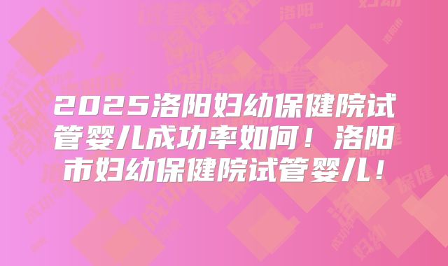 2025洛阳妇幼保健院试管婴儿成功率如何!洛阳市妇幼保健院试管婴儿!