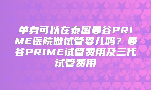 单身可以在泰国曼谷PRIME医院做试管婴儿吗？曼谷PRIME试管费用及三代试管费用