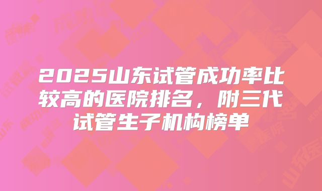 2025山东试管成功率比较高的医院排名，附三代试管生子机构榜单