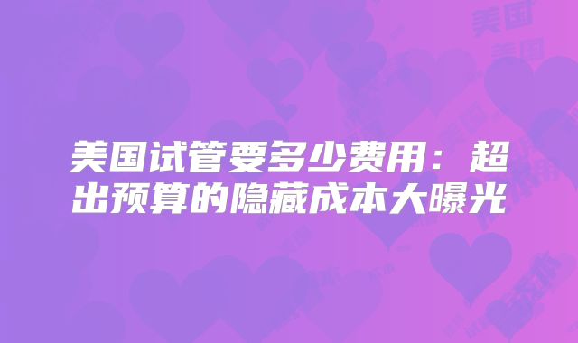 美国试管要多少费用：超出预算的隐藏成本大曝光