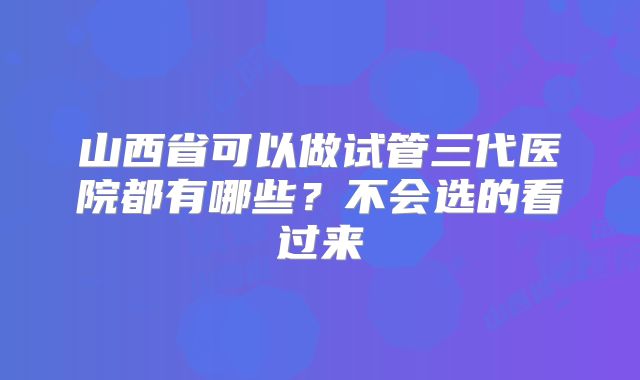 山西省可以做试管三代医院都有哪些？不会选的看过来