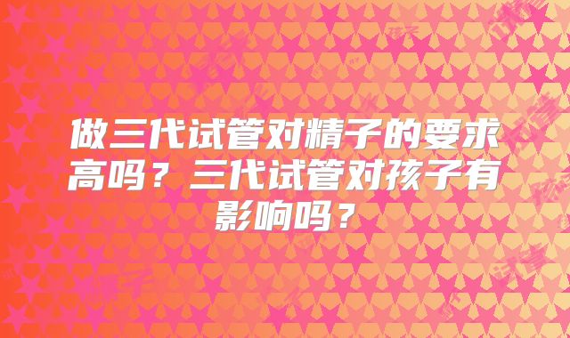 做三代试管对精子的要求高吗？三代试管对孩子有影响吗？