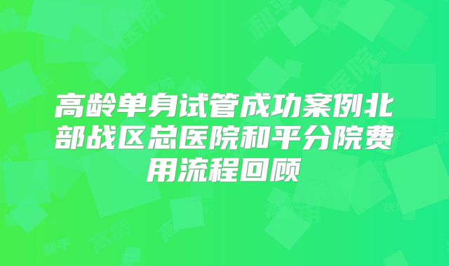 高龄单身试管成功案例北部战区总医院和平分院费用流程回顾