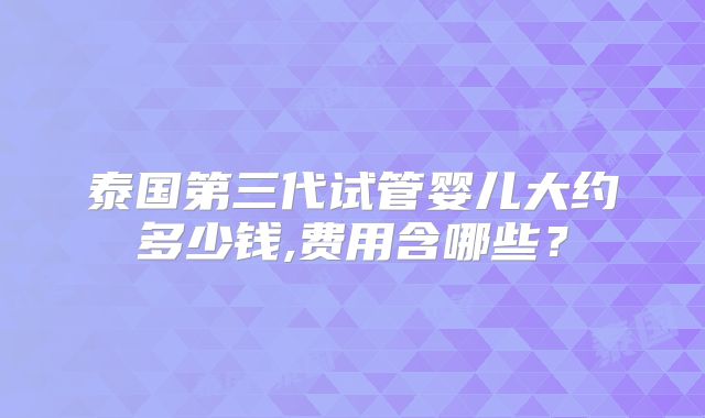 泰国第三代试管婴儿大约多少钱,费用含哪些？