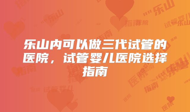 乐山内可以做三代试管的医院,试管婴儿医院选择指南