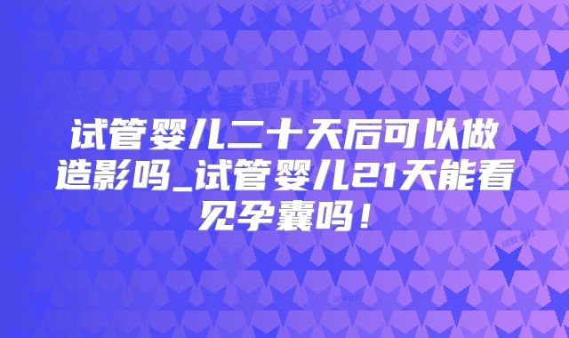 试管婴儿二十天后可以做造影吗_试管婴儿21天能看见孕囊吗！