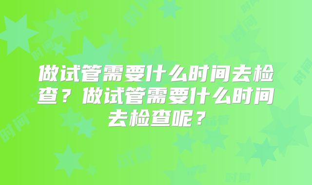 做试管需要什么时间去检查?做试管需要什么时间去检查呢?