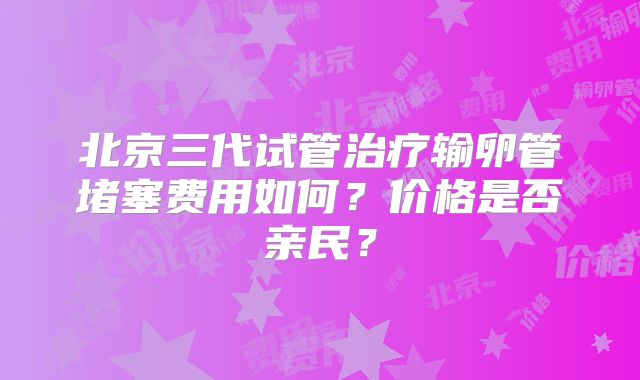 北京三代试管治疗输卵管堵塞费用如何？价格是否亲民？