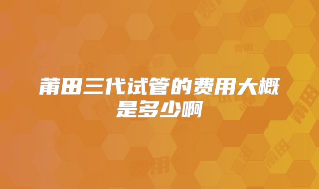 莆田三代试管的费用大概是多少啊