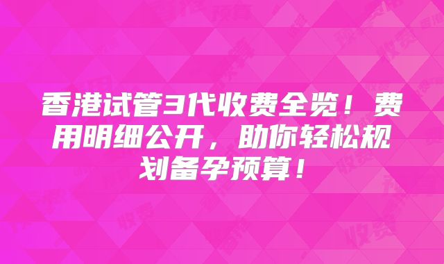 香港试管3代收费全览！费用明细公开，助你轻松规划备孕预算！