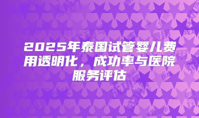 2025年泰国试管婴儿费用透明化，成功率与医院服务评估
