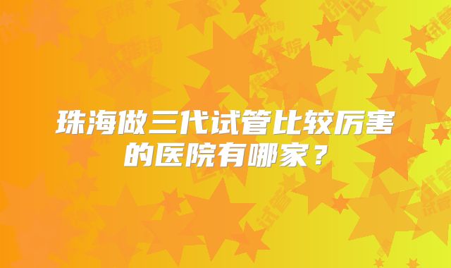 珠海做三代试管比较厉害的医院有哪家？