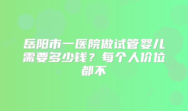 岳阳市一医院做试管婴儿需要多少钱？每个人价位都不