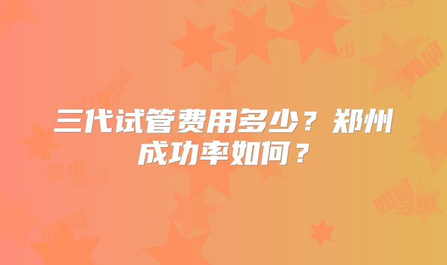三代试管费用多少?郑州成功率如何?
