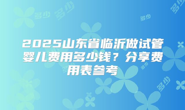 2025山东省临沂做试管婴儿费用多少钱？分享费用表参考