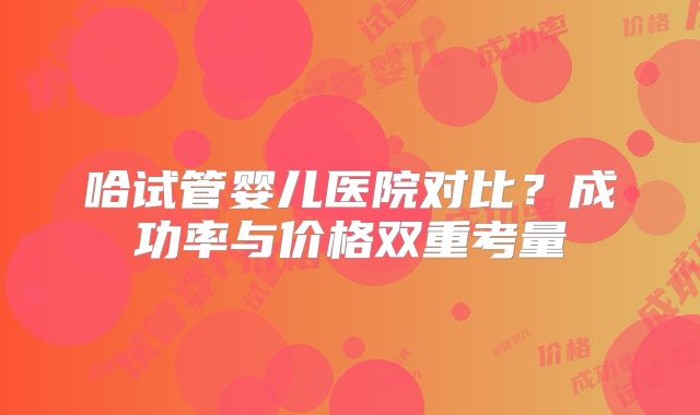 哈试管婴儿医院对比？成功率与价格双重考量