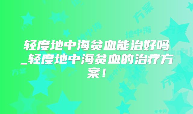 轻度地中海贫血能治好吗_轻度地中海贫血的治疗方案！