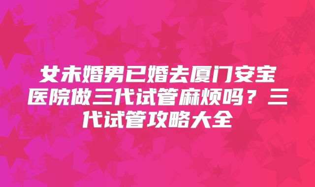 女未婚男已婚去厦门安宝医院做三代试管麻烦吗？三代试管攻略大全