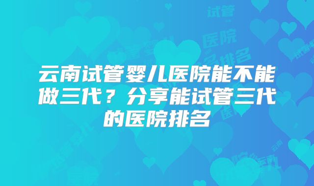 云南试管婴儿医院能不能做三代？分享能试管三代的医院排名