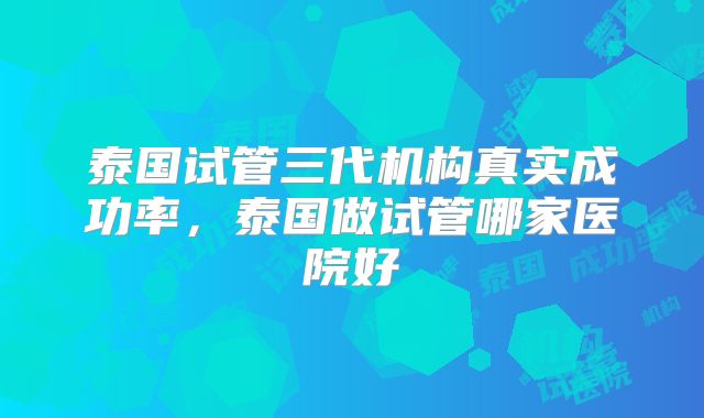 泰国试管三代机构真实成功率，泰国做试管哪家医院好