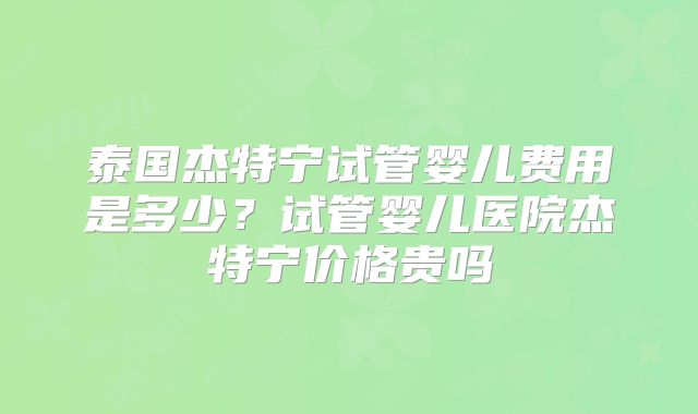 泰国杰特宁试管婴儿费用是多少？试管婴儿医院杰特宁价格贵吗