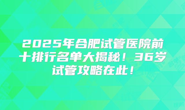 2025年合肥试管医院前十排行名单大揭秘！36岁试管攻略在此！