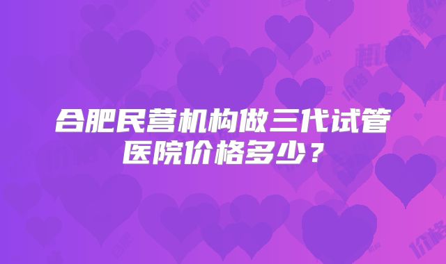 合肥民营机构做三代试管医院价格多少？