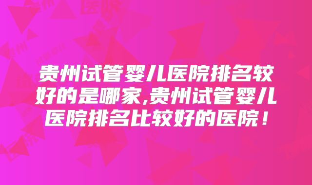 贵州试管婴儿医院排名较好的是哪家,贵州试管婴儿医院排名比较好的医院！