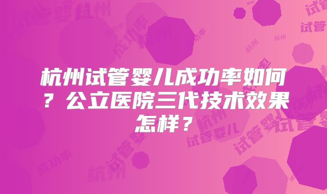 杭州试管婴儿成功率如何？公立医院三代技术效果怎样？