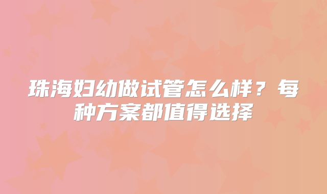 珠海妇幼做试管怎么样？每种方案都值得选择