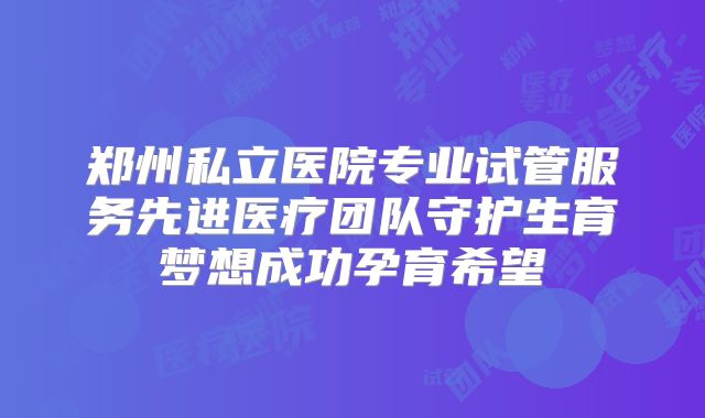 郑州私立医院专业试管服务先进医疗团队守护生育梦想成功孕育希望