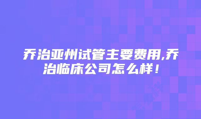 乔治亚州试管主要费用,乔治临床公司怎么样！