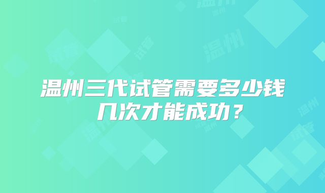 温州三代试管需要多少钱 几次才能成功？
