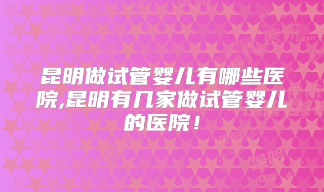 昆明做试管婴儿有哪些医院,昆明有几家做试管婴儿的医院！