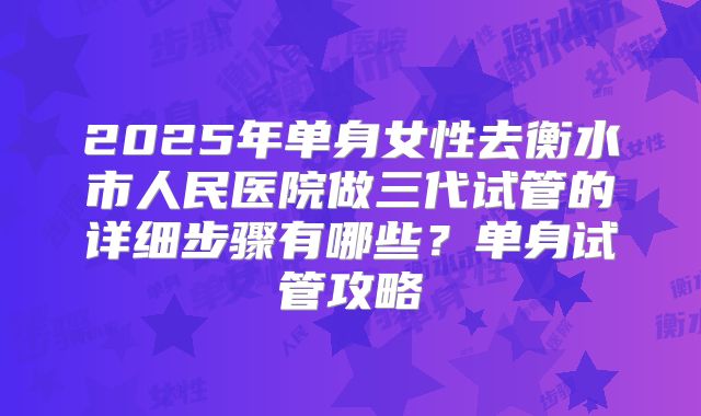 2025年单身女性去衡水市人民医院做三代试管的详细步骤有哪些?单身试管攻略