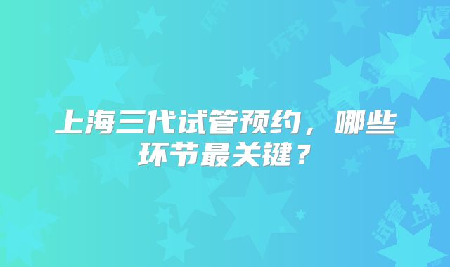 上海三代试管预约，哪些环节最关键？