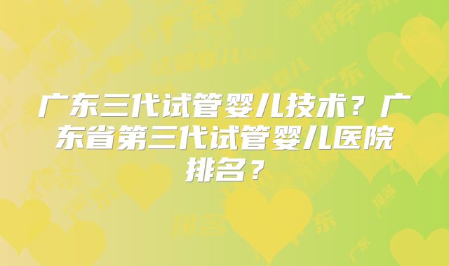 广东三代试管婴儿技术？广东省第三代试管婴儿医院排名？