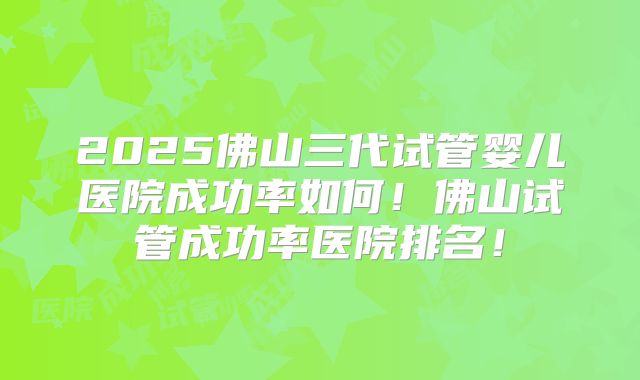 2025佛山三代试管婴儿医院成功率如何!佛山试管成功率医院排名!